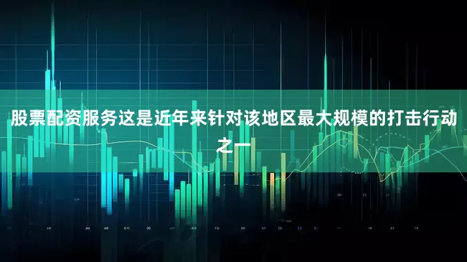 股票配资服务这是近年来针对该地区最大规模的打击行动之一