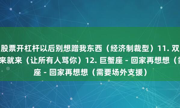 股票开杠杆以后别想蹭我东西（经济制裁型）11. 双鱼座 - 眼泪说来就来（让所有人骂你）12. 巨蟹座 - 回家再想想（需要场外支援）