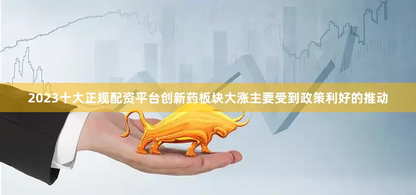 2023十大正规配资平台创新药板块大涨主要受到政策利好的推动