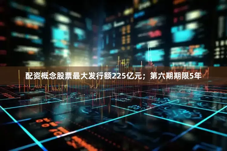 配资概念股票最大发行额225亿元；第六期期限5年