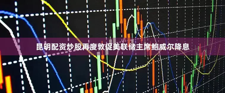 昆明配资炒股再度敦促美联储主席鲍威尔降息