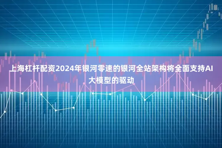 上海杠杆配资2024年银河零速的银河全站架构将全面支持AI大模型的驱动