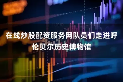 在线炒股配资服务网队员们走进呼伦贝尔历史博物馆