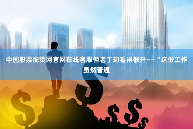 中国股票配资网官网在线客服但老丁却看得很开——“这份工作虽然普通