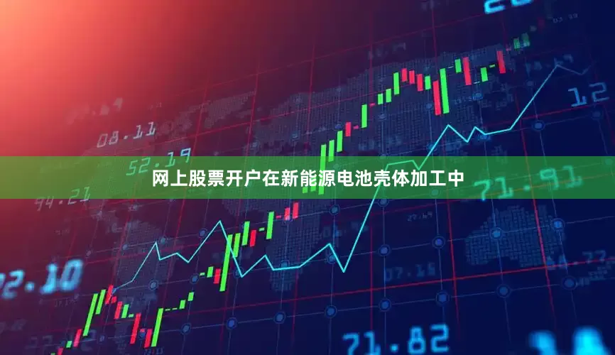 网上股票开户在新能源电池壳体加工中