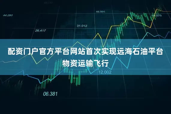 配资门户官方平台网站首次实现远海石油平台物资运输飞行