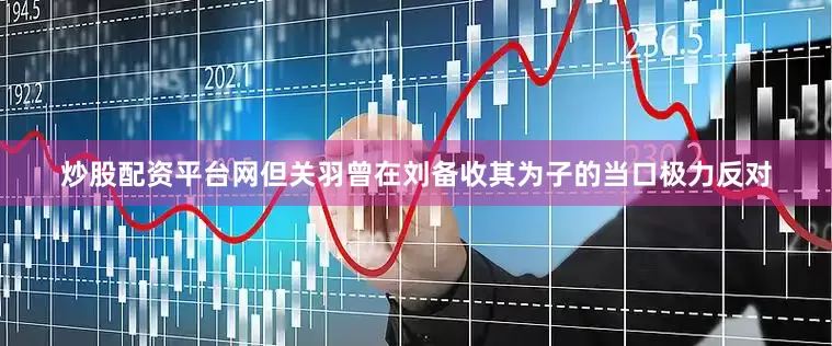炒股配资平台网但关羽曾在刘备收其为子的当口极力反对