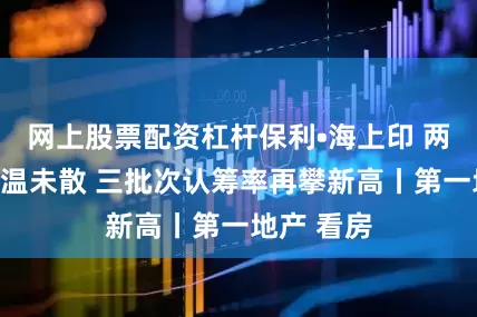 网上股票配资杠杆保利•海上印 两开两罄余温未散 三批次认筹率再攀新高丨第一地产 看房