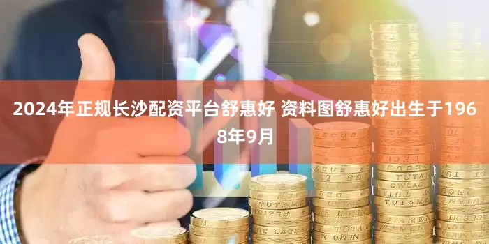 2024年正规长沙配资平台舒惠好 资料图舒惠好出生于1968年9月