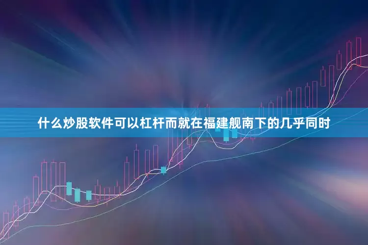 什么炒股软件可以杠杆而就在福建舰南下的几乎同时