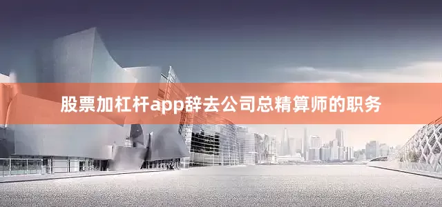 股票加杠杆app辞去公司总精算师的职务