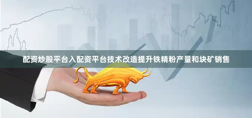 配资炒股平台入配资平台技术改造提升铁精粉产量和块矿销售
