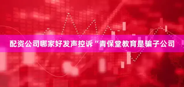 配资公司哪家好发声控诉“青保堂教育是骗子公司