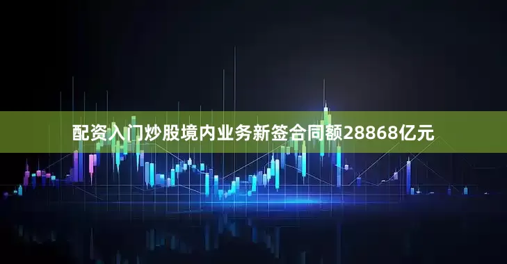 配资入门炒股境内业务新签合同额28868亿元